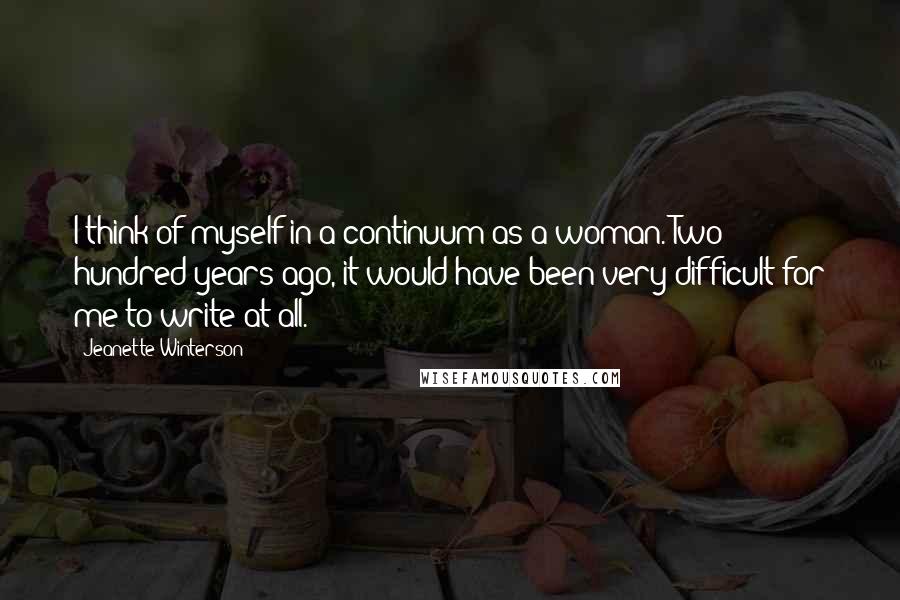 Jeanette Winterson Quotes: I think of myself in a continuum as a woman. Two hundred years ago, it would have been very difficult for me to write at all.