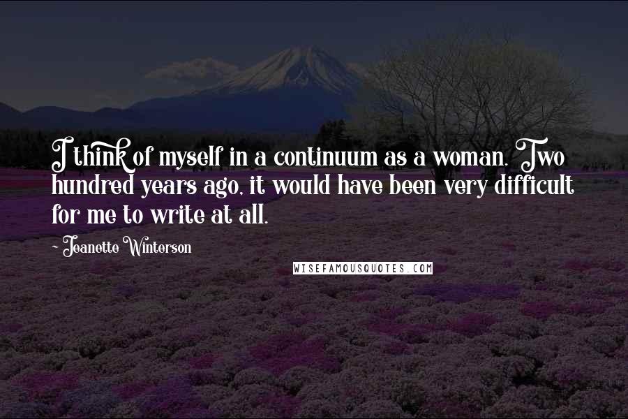 Jeanette Winterson Quotes: I think of myself in a continuum as a woman. Two hundred years ago, it would have been very difficult for me to write at all.