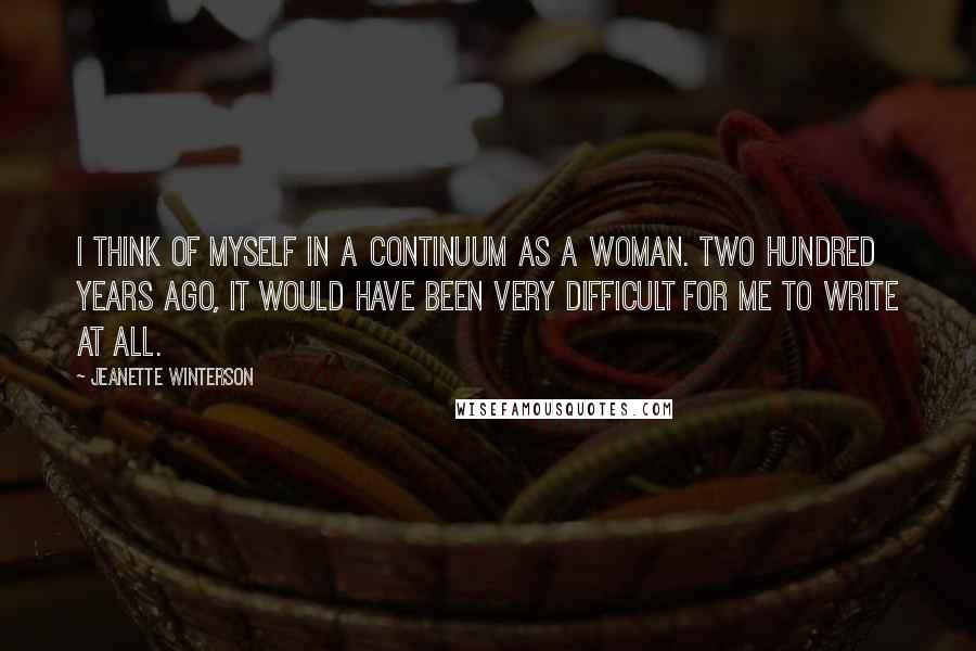 Jeanette Winterson Quotes: I think of myself in a continuum as a woman. Two hundred years ago, it would have been very difficult for me to write at all.