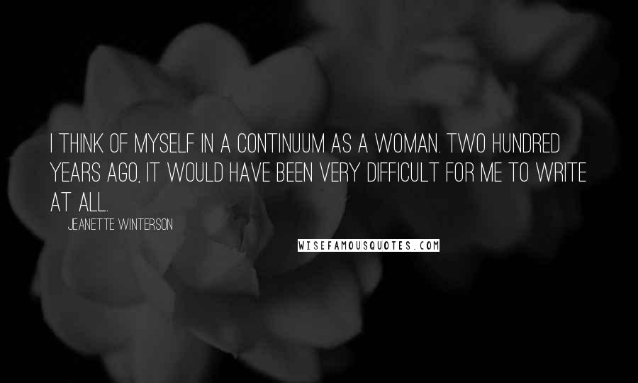 Jeanette Winterson Quotes: I think of myself in a continuum as a woman. Two hundred years ago, it would have been very difficult for me to write at all.
