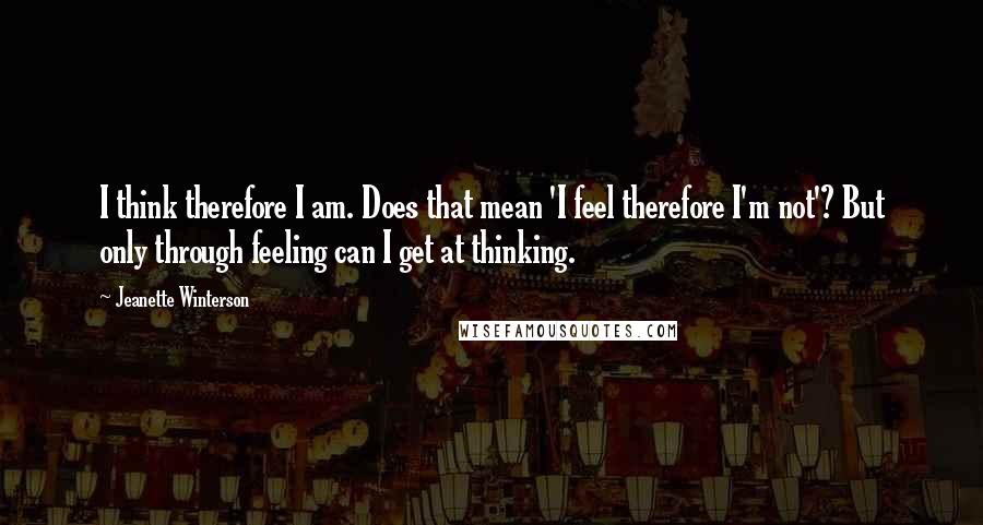 Jeanette Winterson Quotes: I think therefore I am. Does that mean 'I feel therefore I'm not'? But only through feeling can I get at thinking.