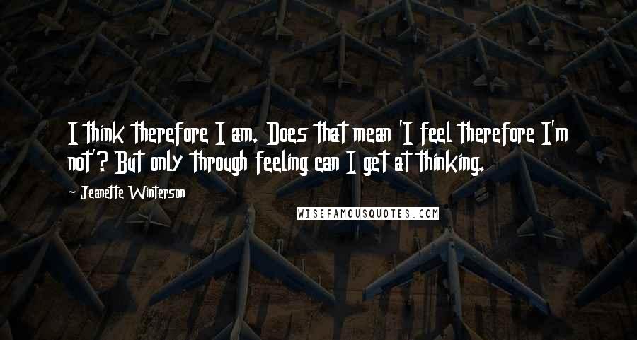 Jeanette Winterson Quotes: I think therefore I am. Does that mean 'I feel therefore I'm not'? But only through feeling can I get at thinking.