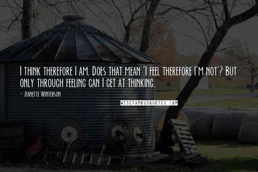 Jeanette Winterson Quotes: I think therefore I am. Does that mean 'I feel therefore I'm not'? But only through feeling can I get at thinking.