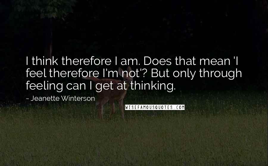 Jeanette Winterson Quotes: I think therefore I am. Does that mean 'I feel therefore I'm not'? But only through feeling can I get at thinking.