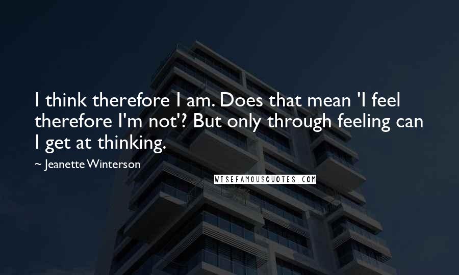 Jeanette Winterson Quotes: I think therefore I am. Does that mean 'I feel therefore I'm not'? But only through feeling can I get at thinking.