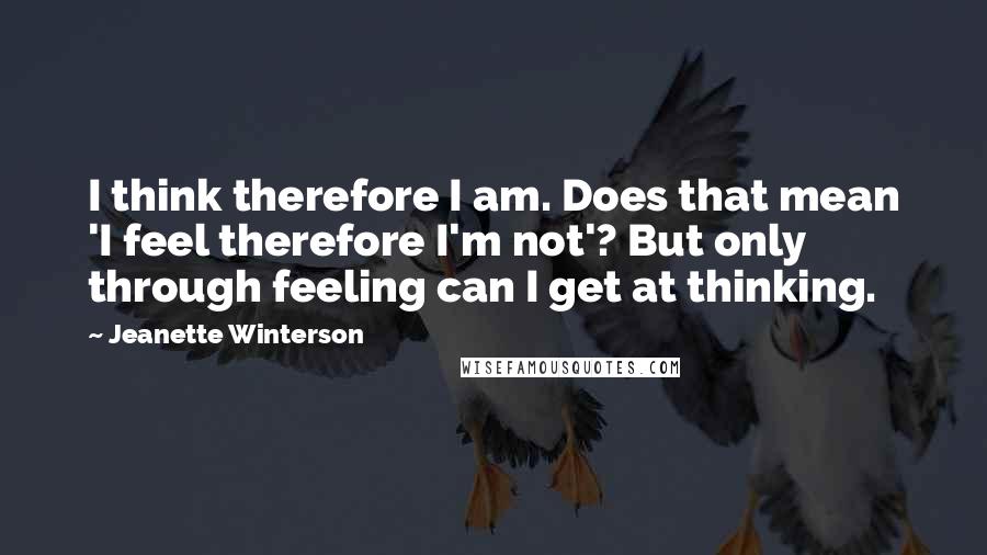 Jeanette Winterson Quotes: I think therefore I am. Does that mean 'I feel therefore I'm not'? But only through feeling can I get at thinking.