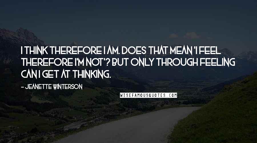 Jeanette Winterson Quotes: I think therefore I am. Does that mean 'I feel therefore I'm not'? But only through feeling can I get at thinking.