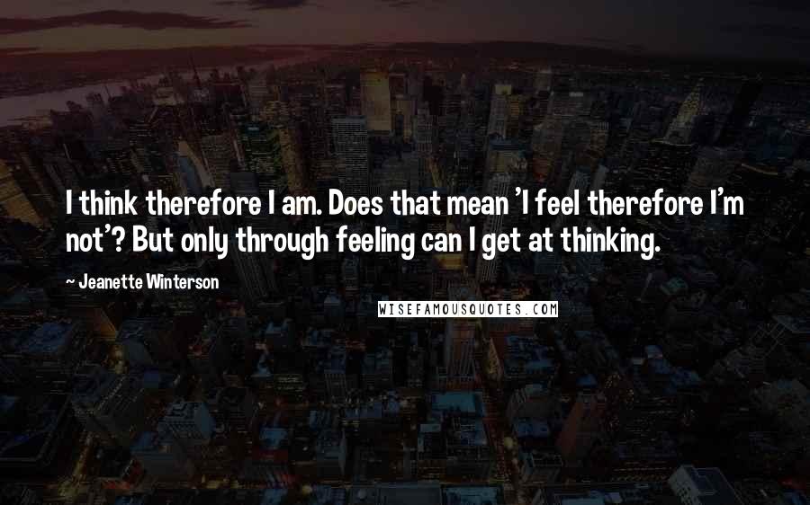 Jeanette Winterson Quotes: I think therefore I am. Does that mean 'I feel therefore I'm not'? But only through feeling can I get at thinking.