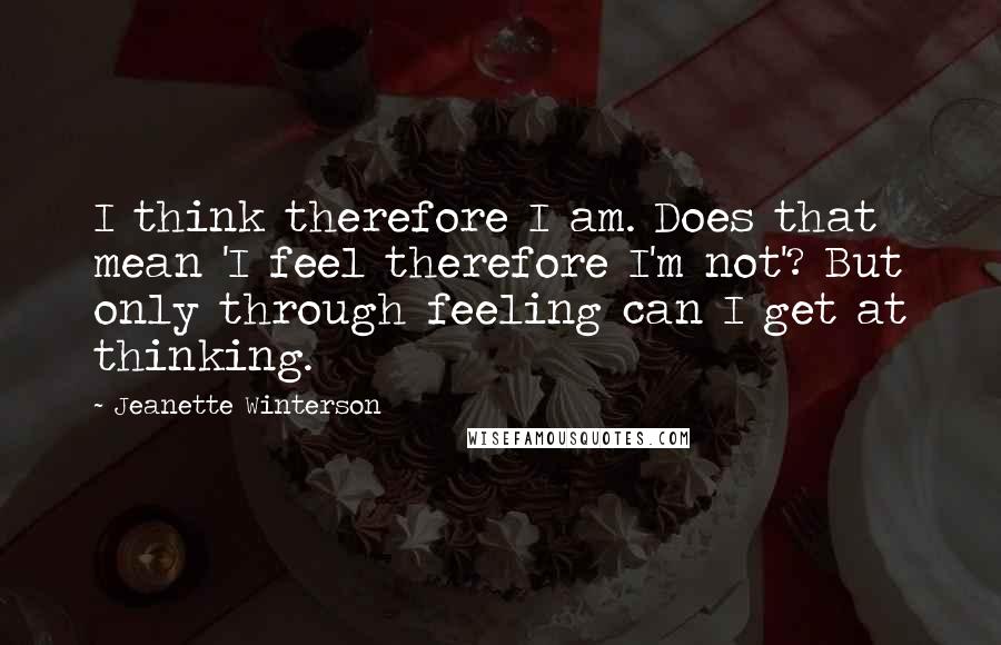 Jeanette Winterson Quotes: I think therefore I am. Does that mean 'I feel therefore I'm not'? But only through feeling can I get at thinking.