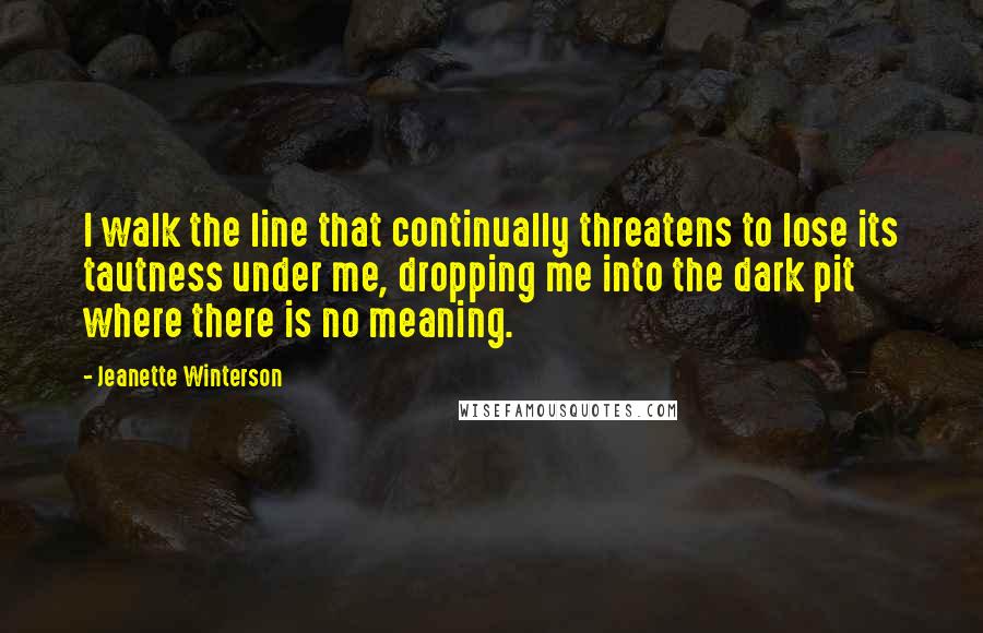 Jeanette Winterson Quotes: I walk the line that continually threatens to lose its tautness under me, dropping me into the dark pit where there is no meaning.