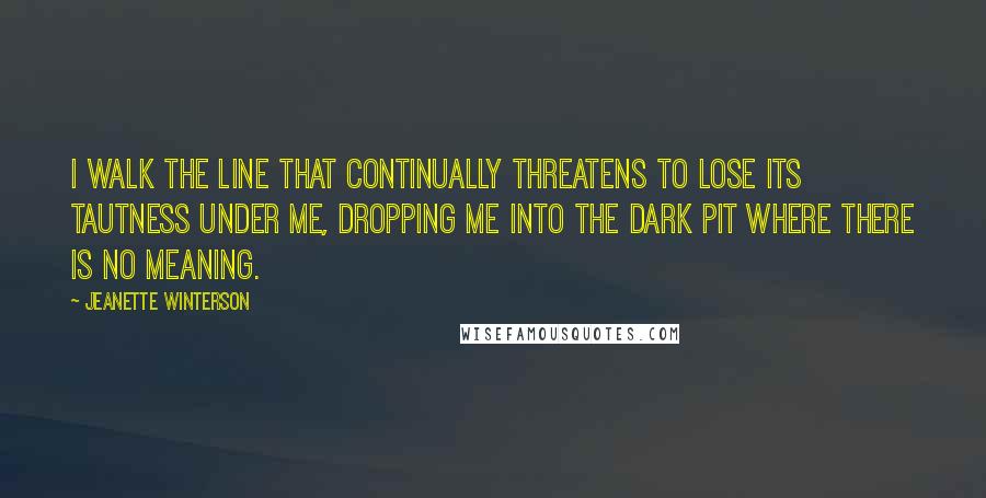 Jeanette Winterson Quotes: I walk the line that continually threatens to lose its tautness under me, dropping me into the dark pit where there is no meaning.