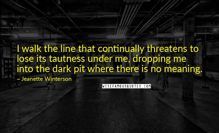 Jeanette Winterson Quotes: I walk the line that continually threatens to lose its tautness under me, dropping me into the dark pit where there is no meaning.