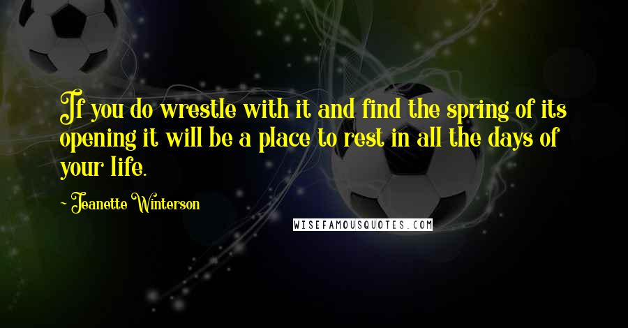 Jeanette Winterson Quotes: If you do wrestle with it and find the spring of its opening it will be a place to rest in all the days of your life.