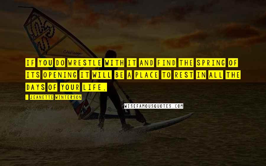 Jeanette Winterson Quotes: If you do wrestle with it and find the spring of its opening it will be a place to rest in all the days of your life.