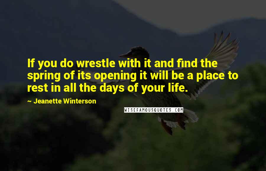 Jeanette Winterson Quotes: If you do wrestle with it and find the spring of its opening it will be a place to rest in all the days of your life.