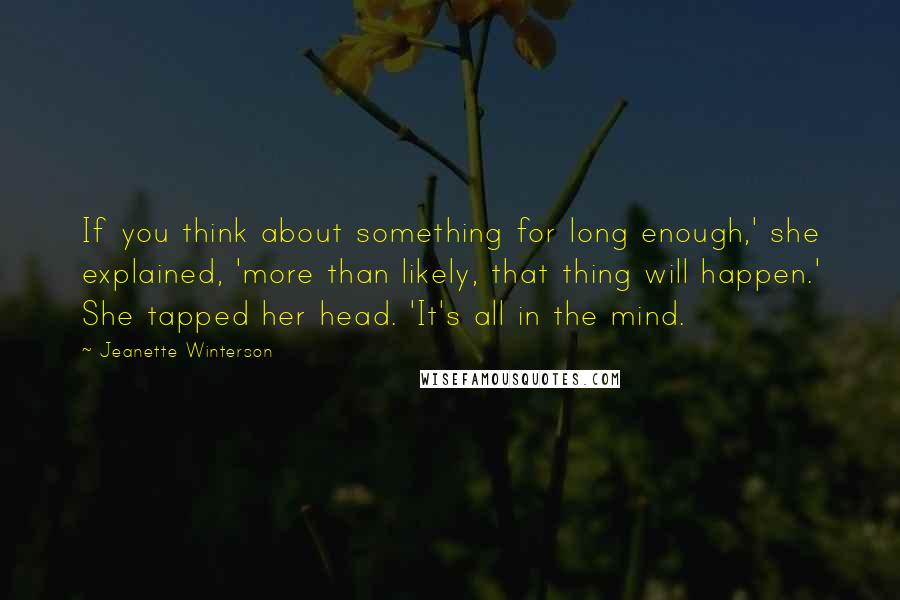Jeanette Winterson Quotes: If you think about something for long enough,' she explained, 'more than likely, that thing will happen.' She tapped her head. 'It's all in the mind.