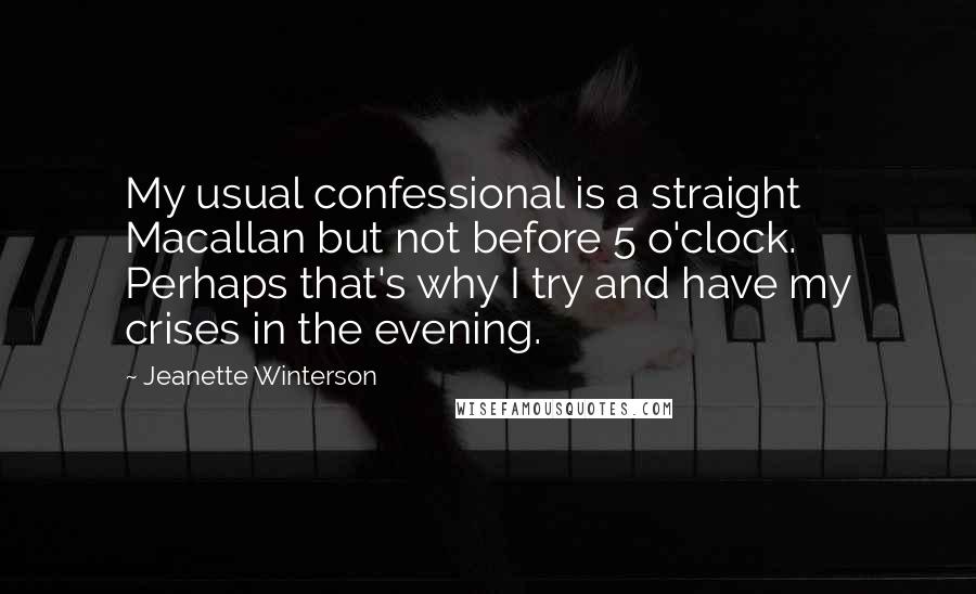 Jeanette Winterson Quotes: My usual confessional is a straight Macallan but not before 5 o'clock. Perhaps that's why I try and have my crises in the evening.