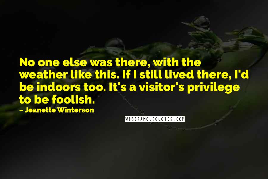 Jeanette Winterson Quotes: No one else was there, with the weather like this. If I still lived there, I'd be indoors too. It's a visitor's privilege to be foolish.