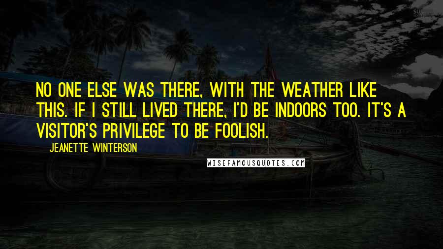 Jeanette Winterson Quotes: No one else was there, with the weather like this. If I still lived there, I'd be indoors too. It's a visitor's privilege to be foolish.