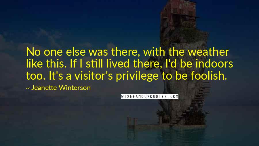 Jeanette Winterson Quotes: No one else was there, with the weather like this. If I still lived there, I'd be indoors too. It's a visitor's privilege to be foolish.