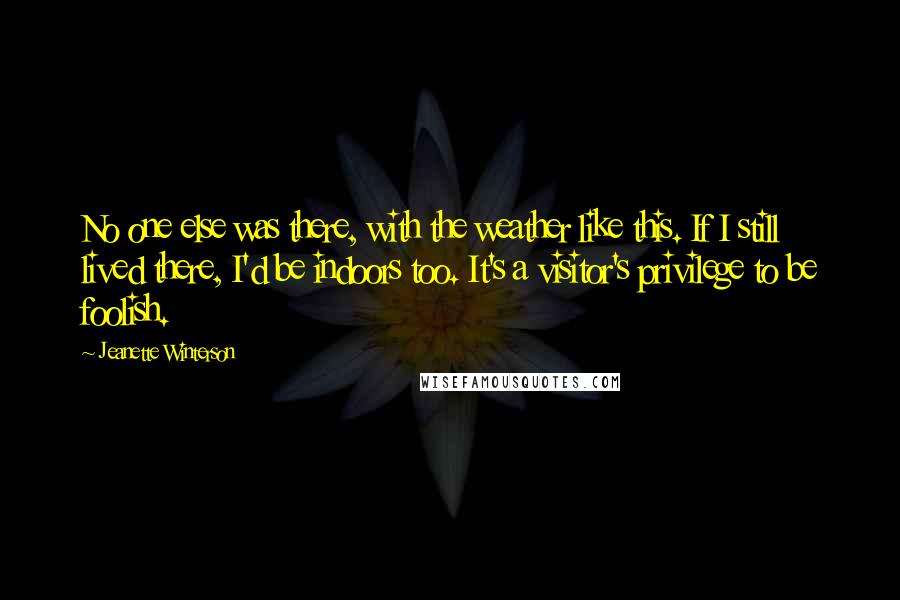 Jeanette Winterson Quotes: No one else was there, with the weather like this. If I still lived there, I'd be indoors too. It's a visitor's privilege to be foolish.