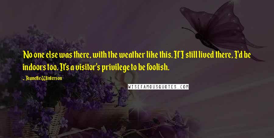 Jeanette Winterson Quotes: No one else was there, with the weather like this. If I still lived there, I'd be indoors too. It's a visitor's privilege to be foolish.