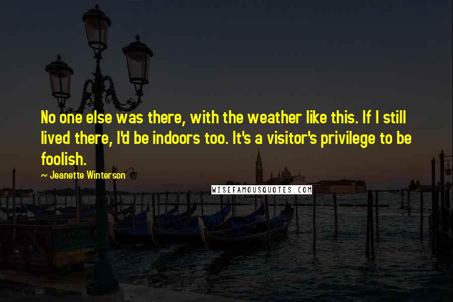 Jeanette Winterson Quotes: No one else was there, with the weather like this. If I still lived there, I'd be indoors too. It's a visitor's privilege to be foolish.