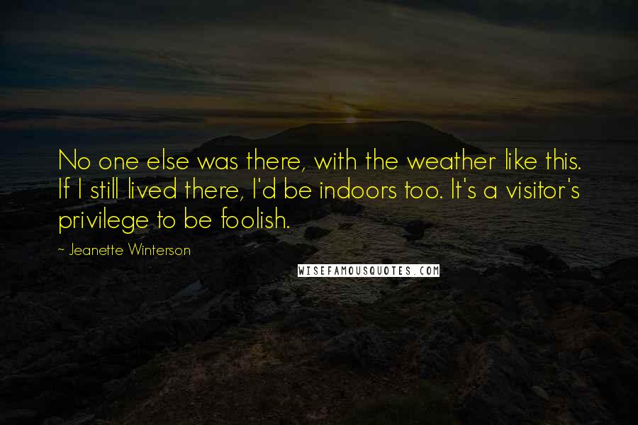 Jeanette Winterson Quotes: No one else was there, with the weather like this. If I still lived there, I'd be indoors too. It's a visitor's privilege to be foolish.