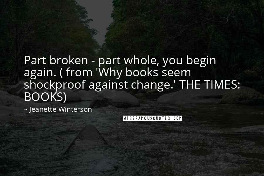 Jeanette Winterson Quotes: Part broken - part whole, you begin again. ( from 'Why books seem shockproof against change.' THE TIMES: BOOKS)