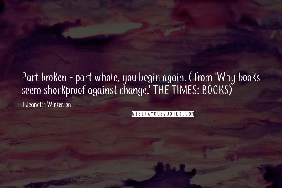 Jeanette Winterson Quotes: Part broken - part whole, you begin again. ( from 'Why books seem shockproof against change.' THE TIMES: BOOKS)