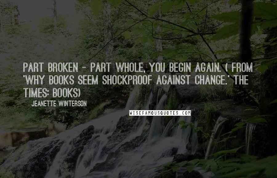 Jeanette Winterson Quotes: Part broken - part whole, you begin again. ( from 'Why books seem shockproof against change.' THE TIMES: BOOKS)