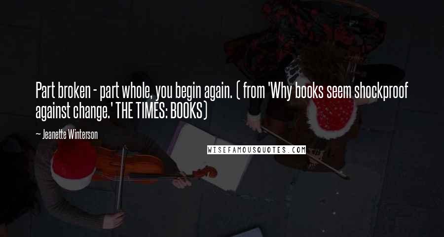 Jeanette Winterson Quotes: Part broken - part whole, you begin again. ( from 'Why books seem shockproof against change.' THE TIMES: BOOKS)