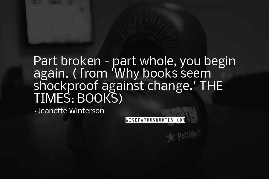 Jeanette Winterson Quotes: Part broken - part whole, you begin again. ( from 'Why books seem shockproof against change.' THE TIMES: BOOKS)