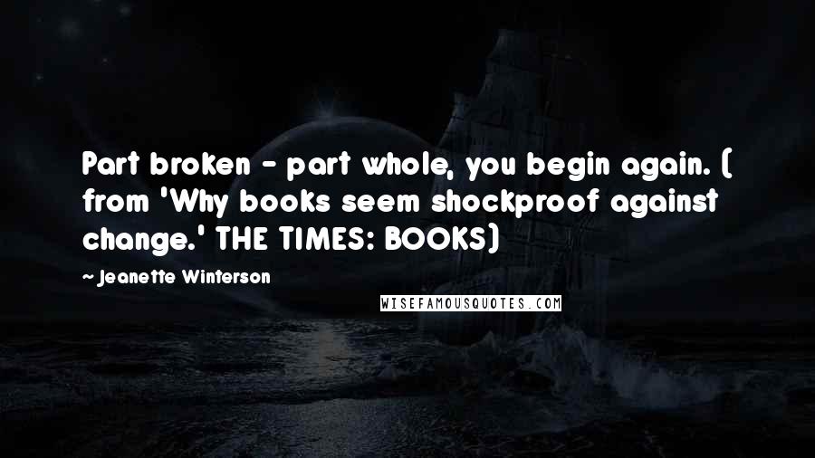 Jeanette Winterson Quotes: Part broken - part whole, you begin again. ( from 'Why books seem shockproof against change.' THE TIMES: BOOKS)