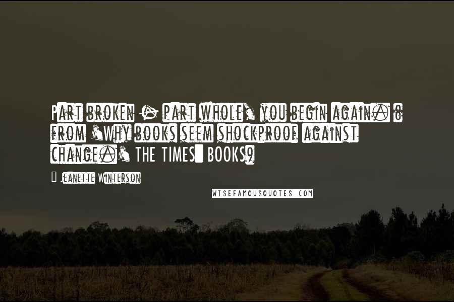 Jeanette Winterson Quotes: Part broken - part whole, you begin again. ( from 'Why books seem shockproof against change.' THE TIMES: BOOKS)