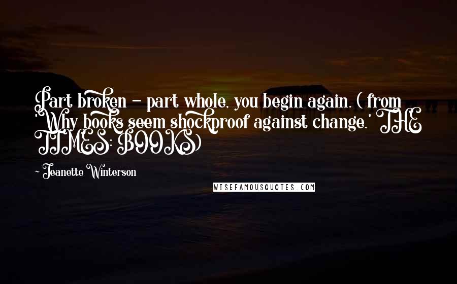 Jeanette Winterson Quotes: Part broken - part whole, you begin again. ( from 'Why books seem shockproof against change.' THE TIMES: BOOKS)