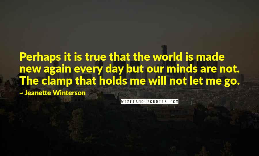 Jeanette Winterson Quotes: Perhaps it is true that the world is made new again every day but our minds are not. The clamp that holds me will not let me go.