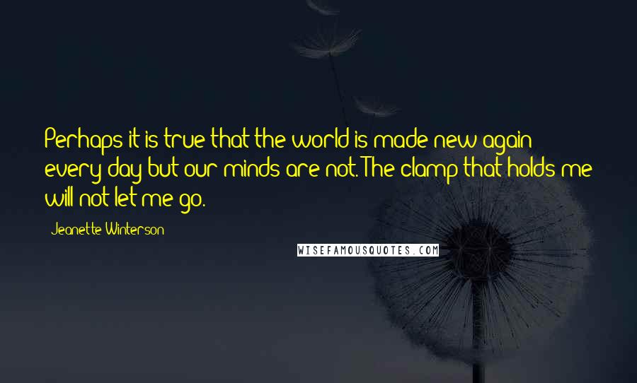 Jeanette Winterson Quotes: Perhaps it is true that the world is made new again every day but our minds are not. The clamp that holds me will not let me go.