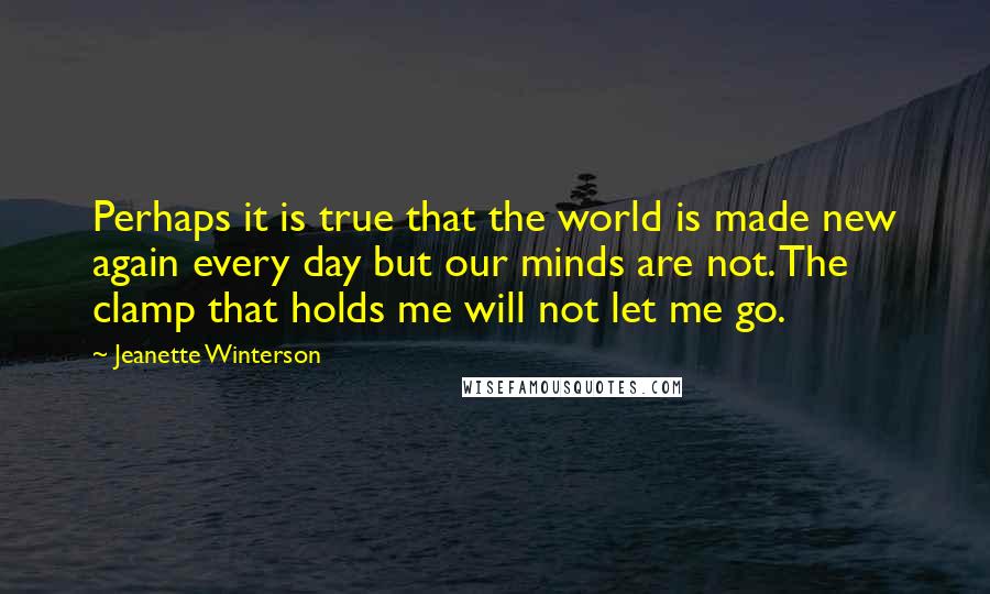 Jeanette Winterson Quotes: Perhaps it is true that the world is made new again every day but our minds are not. The clamp that holds me will not let me go.