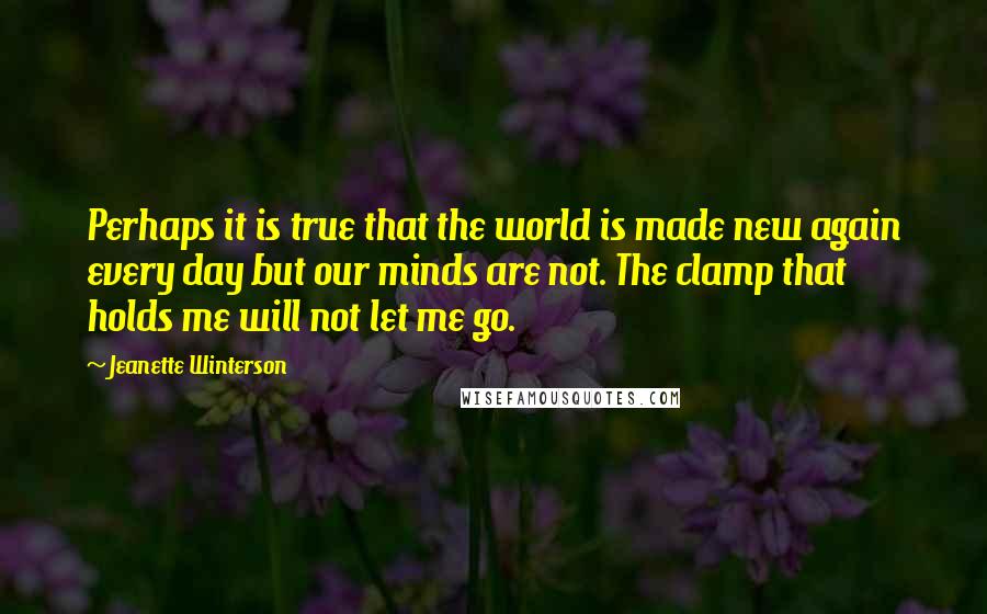 Jeanette Winterson Quotes: Perhaps it is true that the world is made new again every day but our minds are not. The clamp that holds me will not let me go.