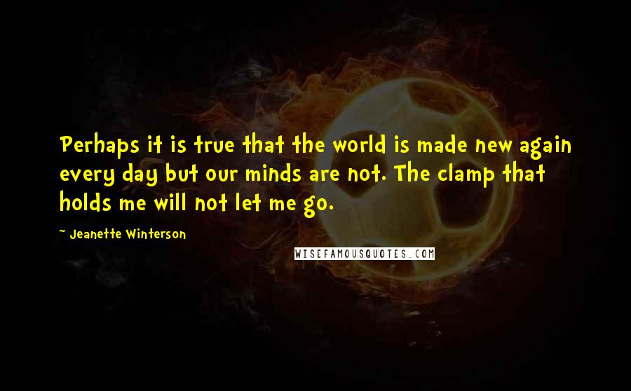 Jeanette Winterson Quotes: Perhaps it is true that the world is made new again every day but our minds are not. The clamp that holds me will not let me go.