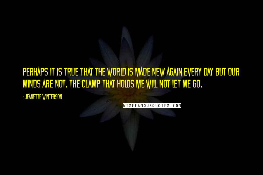 Jeanette Winterson Quotes: Perhaps it is true that the world is made new again every day but our minds are not. The clamp that holds me will not let me go.