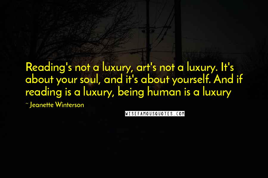 Jeanette Winterson Quotes: Reading's not a luxury, art's not a luxury. It's about your soul, and it's about yourself. And if reading is a luxury, being human is a luxury