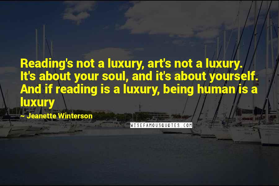 Jeanette Winterson Quotes: Reading's not a luxury, art's not a luxury. It's about your soul, and it's about yourself. And if reading is a luxury, being human is a luxury