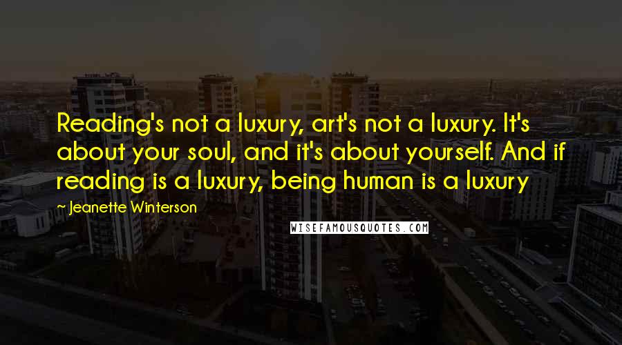 Jeanette Winterson Quotes: Reading's not a luxury, art's not a luxury. It's about your soul, and it's about yourself. And if reading is a luxury, being human is a luxury