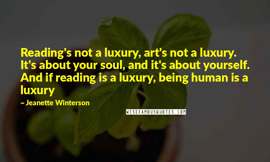 Jeanette Winterson Quotes: Reading's not a luxury, art's not a luxury. It's about your soul, and it's about yourself. And if reading is a luxury, being human is a luxury