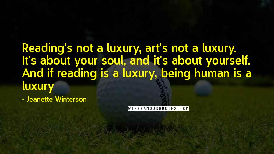 Jeanette Winterson Quotes: Reading's not a luxury, art's not a luxury. It's about your soul, and it's about yourself. And if reading is a luxury, being human is a luxury