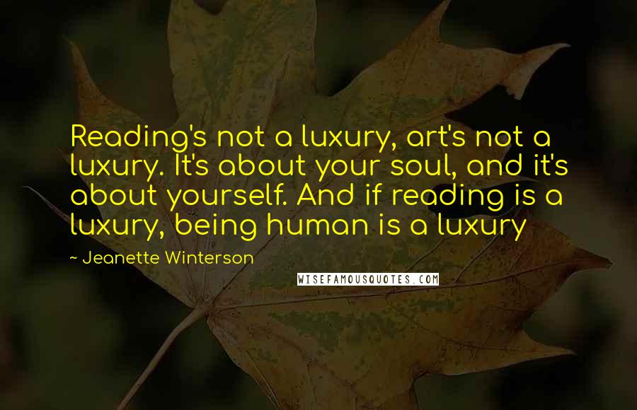 Jeanette Winterson Quotes: Reading's not a luxury, art's not a luxury. It's about your soul, and it's about yourself. And if reading is a luxury, being human is a luxury