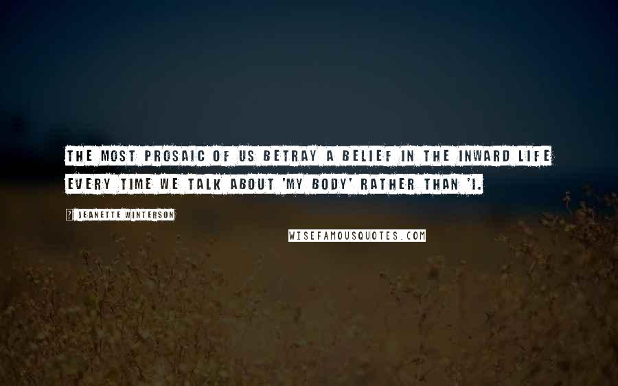 Jeanette Winterson Quotes: The most prosaic of us betray a belief in the inward life every time we talk about 'my body' rather than 'I.