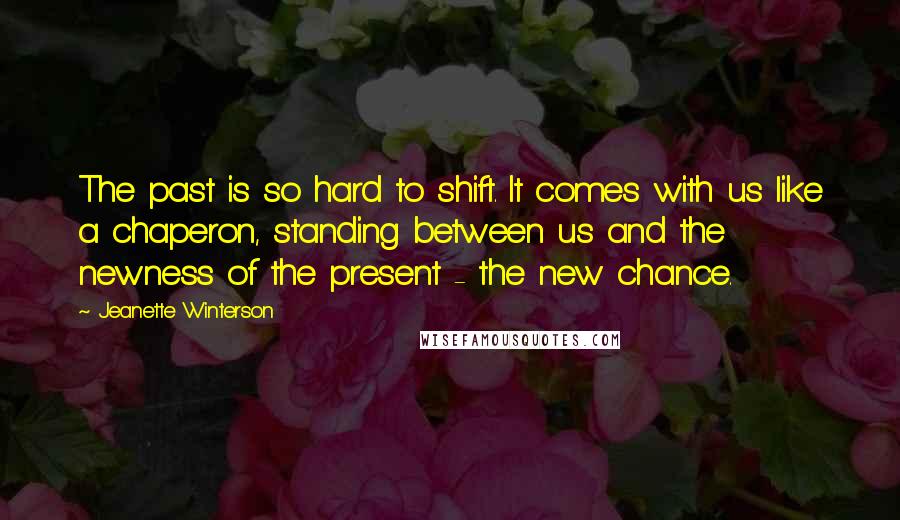 Jeanette Winterson Quotes: The past is so hard to shift. It comes with us like a chaperon, standing between us and the newness of the present - the new chance.